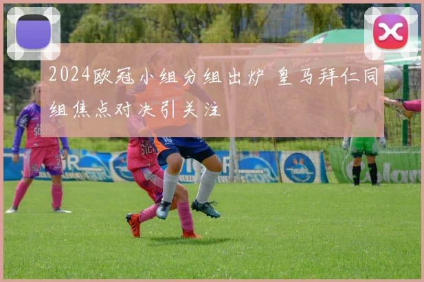 2024欧冠小组分组出炉 皇马拜仁同组焦点对决引关注