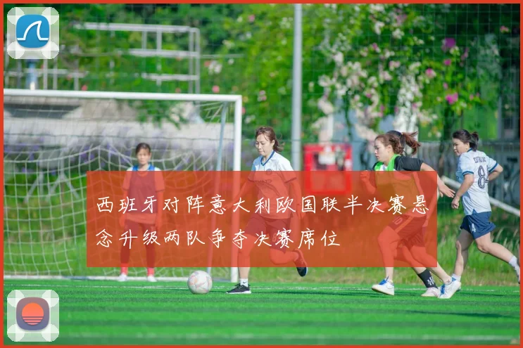 西班牙对阵意大利欧国联半决赛悬念升级两队争夺决赛席位