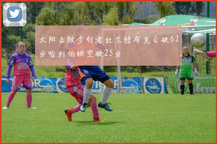 太阳击败步行者杜兰特布克合砍62分哈利伯顿空砍25分