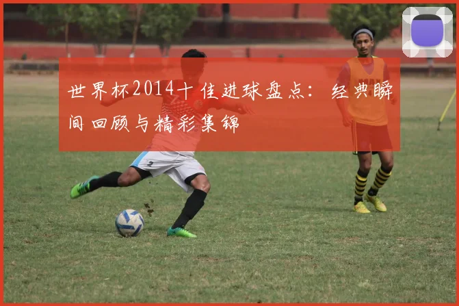 世界杯2014十佳进球盘点:经典瞬间回顾与精彩集锦