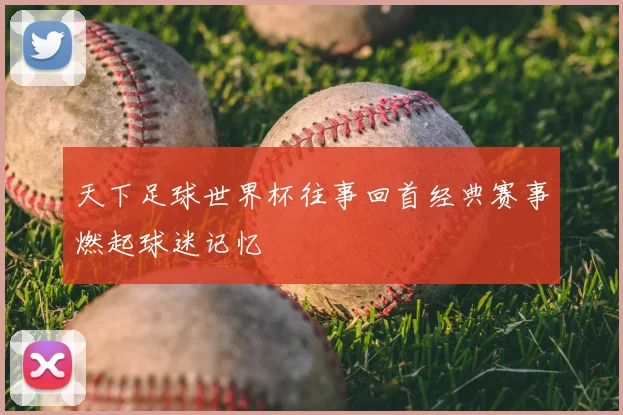 天下足球世界杯往事回首经典赛事燃起球迷记忆