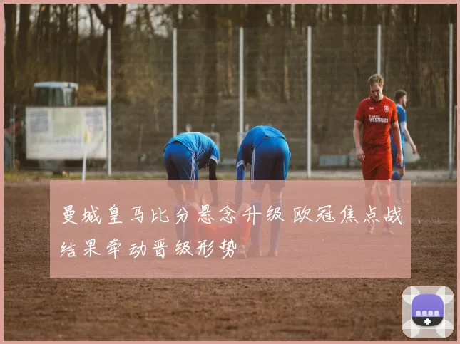 曼城皇马比分悬念升级 欧冠焦点战结果牵动晋级形势