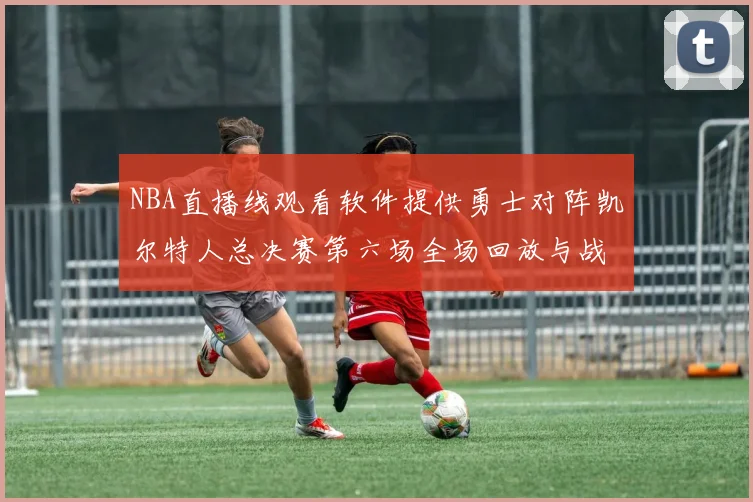 NBA直播线观看软件提供勇士对阵凯尔特人总决赛第六场全场回放与战术解析