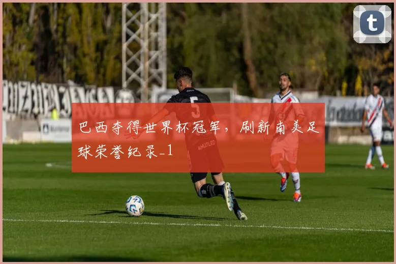 巴西夺得世界杯冠军，刷新南美足球荣誉纪录_1