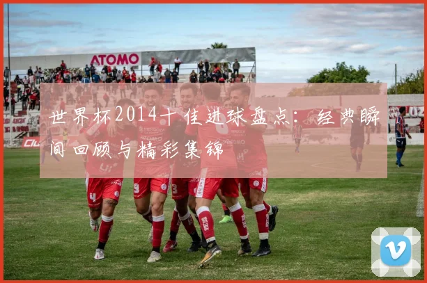 世界杯2014十佳进球盘点:经典瞬间回顾与精彩集锦