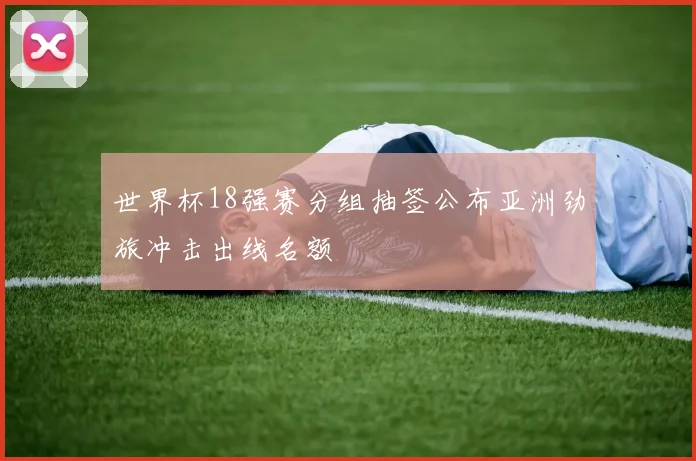 世界杯18强赛分组抽签公布亚洲劲旅冲击出线名额