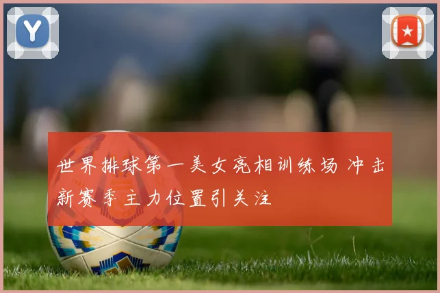 世界排球第一美女亮相训练场 冲击新赛季主力位置引关注