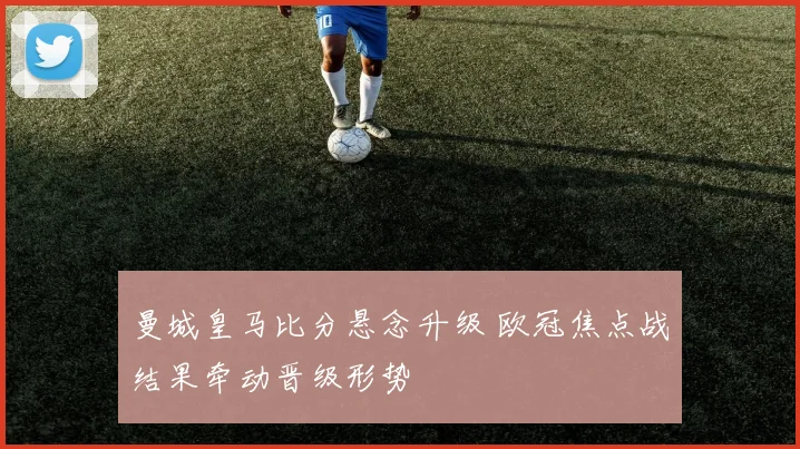 曼城皇马比分悬念升级 欧冠焦点战结果牵动晋级形势
