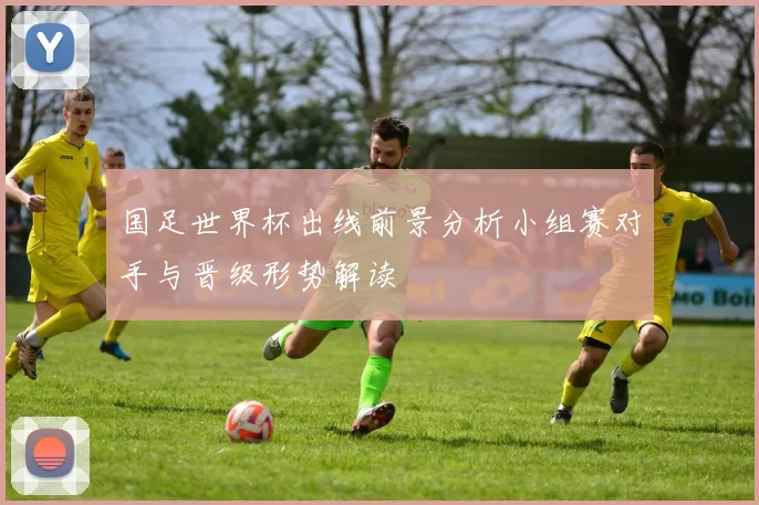 国足世界杯出线前景分析小组赛对手与晋级形势解读