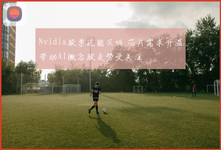 Nvidia股票还能买吗 芯片需求升温带动AI概念股走势受关注