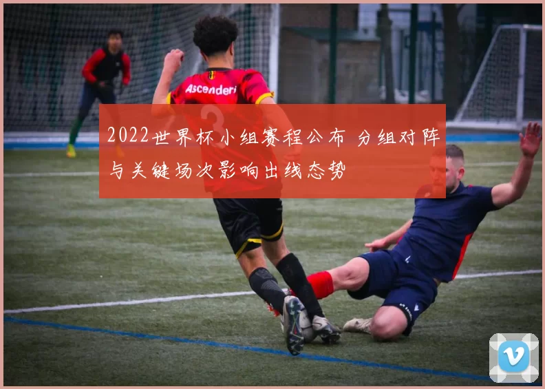 2022世界杯小组赛程公布 分组对阵与关键场次影响出线态势