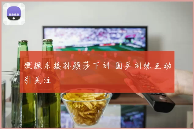 樊振东接孙颖莎下训 国乒训练互动引关注