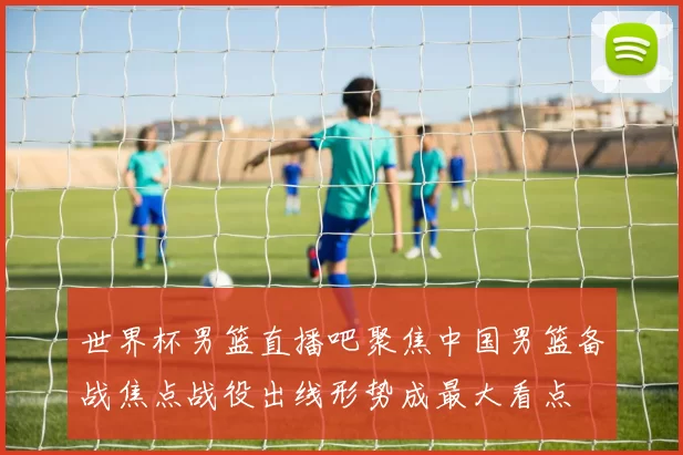 世界杯男篮直播吧聚焦中国男篮备战焦点战役出线形势成最大看点