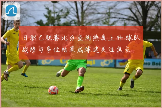 日职乙联赛比分查询热度上升 球队战绩与争位结果成球迷关注焦点