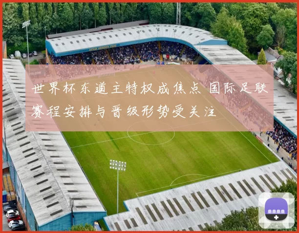 世界杯东道主特权成焦点 国际足联赛程安排与晋级形势受关注
