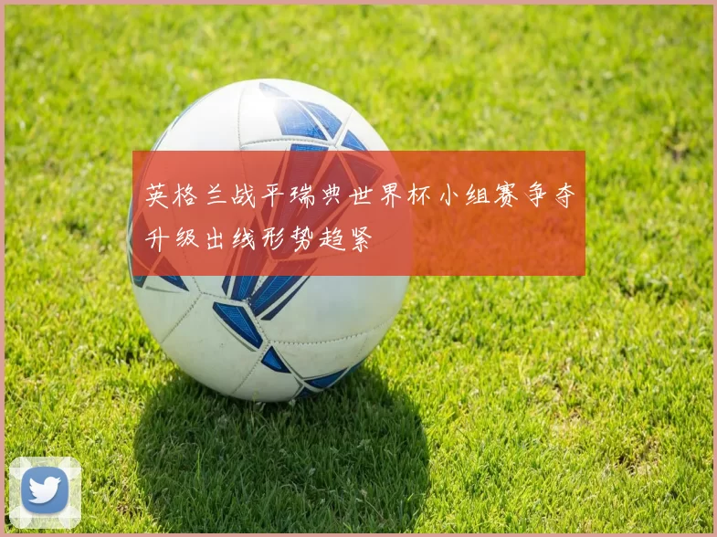 英格兰战平瑞典世界杯小组赛争夺升级出线形势趋紧