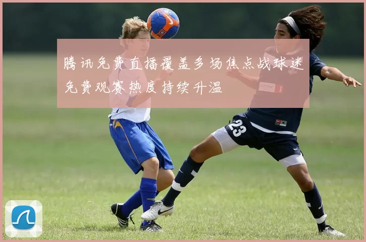 腾讯免费直播覆盖多场焦点战球迷免费观赛热度持续升温