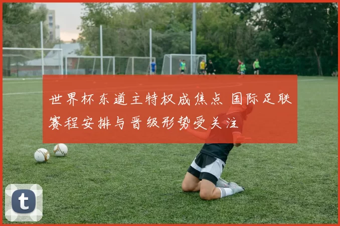 世界杯东道主特权成焦点 国际足联赛程安排与晋级形势受关注