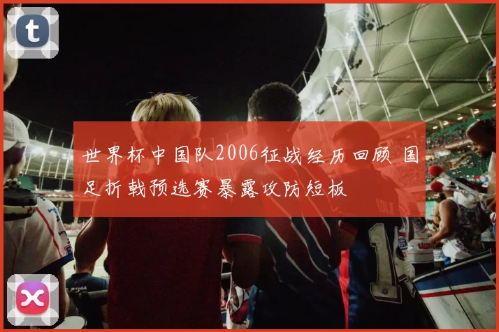 世界杯中国队2006征战经历回顾 国足折戟预选赛暴露攻防短板