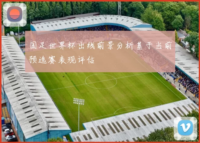 国足世界杯出线前景分析基于当前预选赛表现评估