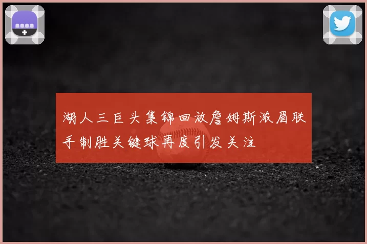 湖人三巨头集锦回放詹姆斯浓眉联手制胜关键球再度引发关注