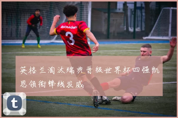 英格兰淘汰瑞典晋级世界杯四强凯恩领衔锋线发威