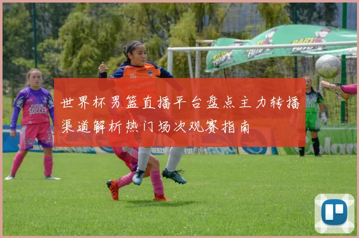 世界杯男篮直播平台盘点主力转播渠道解析热门场次观赛指南