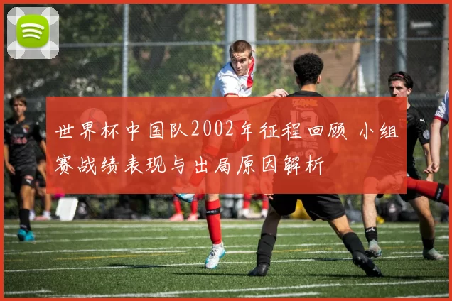 世界杯中国队2002年征程回顾 小组赛战绩表现与出局原因解析