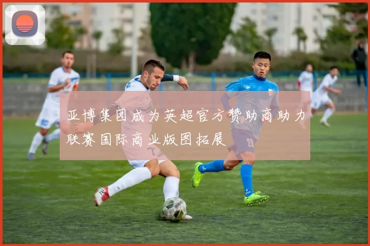 亚博集团成为英超官方赞助商助力联赛国际商业版图拓展